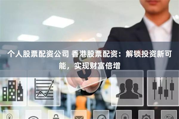 个人股票配资公司 香港股票配资：解锁投资新可能，实现财富倍增