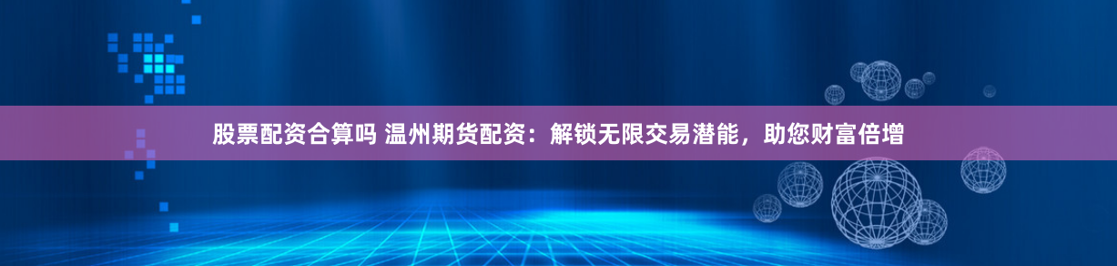 股票配资合算吗 温州期货配资：解锁无限交易潜能，助您财富倍增