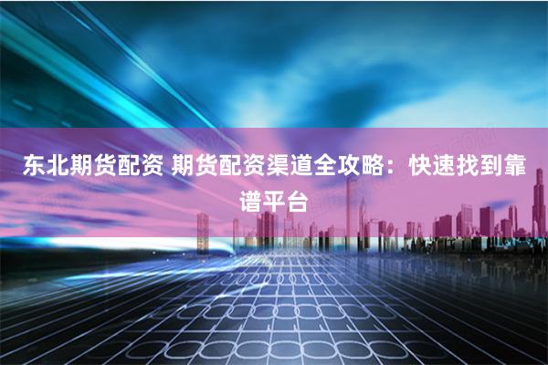 东北期货配资 期货配资渠道全攻略：快速找到靠谱平台
