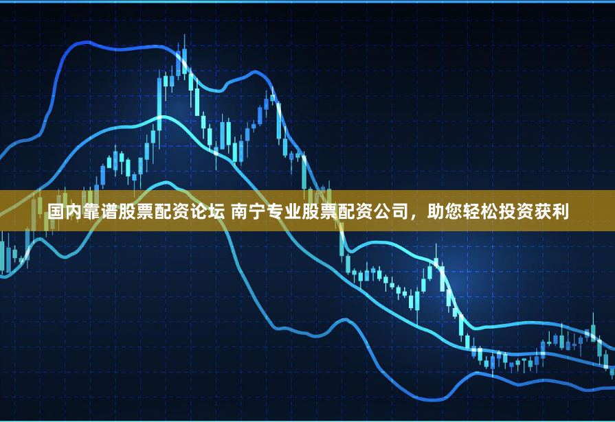国内靠谱股票配资论坛 南宁专业股票配资公司，助您轻松投资获利