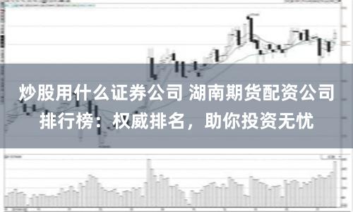 炒股用什么证券公司 湖南期货配资公司排行榜：权威排名，助你投资无忧