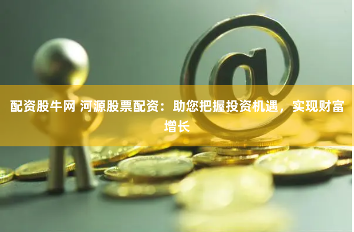 配资股牛网 河源股票配资：助您把握投资机遇，实现财富增长
