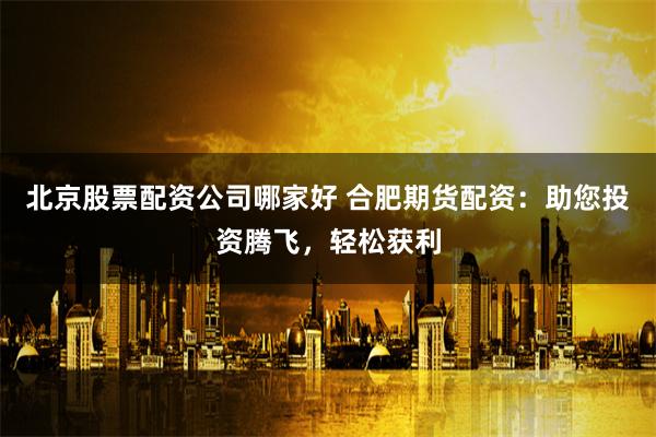 北京股票配资公司哪家好 合肥期货配资：助您投资腾飞，轻松获利
