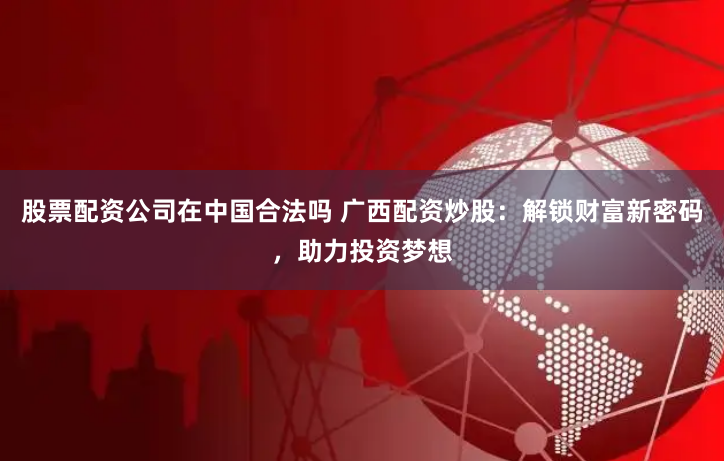股票配资公司在中国合法吗 广西配资炒股：解锁财富新密码，助力投资梦想
