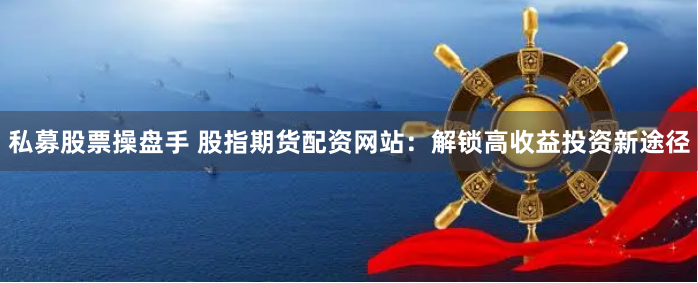 私募股票操盘手 股指期货配资网站：解锁高收益投资新途径