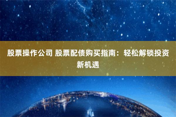 股票操作公司 股票配债购买指南：轻松解锁投资新机遇
