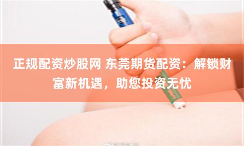 正规配资炒股网 东莞期货配资：解锁财富新机遇，助您投资无忧