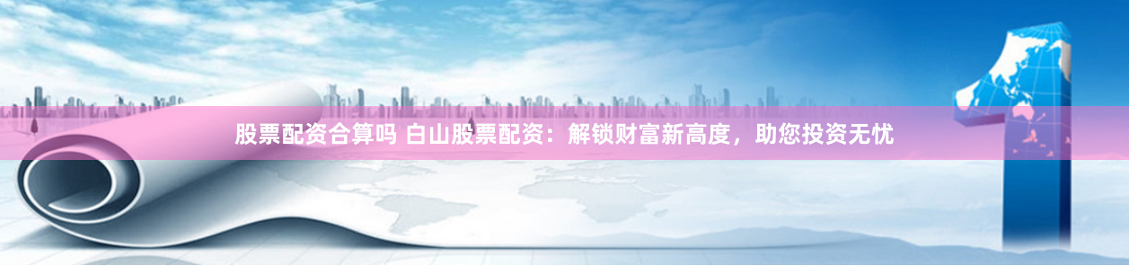 股票配资合算吗 白山股票配资：解锁财富新高度，助您投资无忧