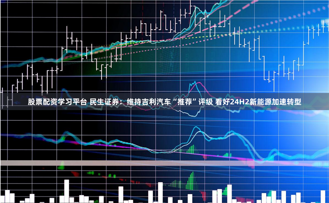 股票配资学习平台 民生证券：维持吉利汽车“推荐”评级 看好24H2新能源加速转型