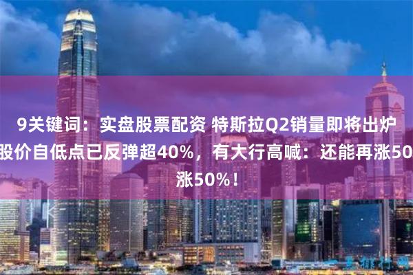9关键词：实盘股票配资 特斯拉Q2销量即将出炉！股价自低点已反弹超40%，有大行高喊：还能再涨50%！