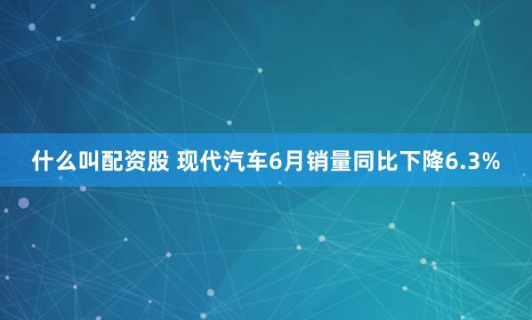 什么叫配资股 现代汽车6月销量同比下降6.3%