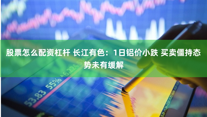 股票怎么配资杠杆 长江有色：1日铝价小跌 买卖僵持态势未有缓解