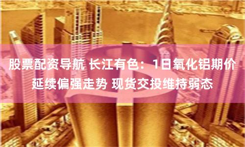 股票配资导航 长江有色：1日氧化铝期价延续偏强走势 现货交投维持弱态
