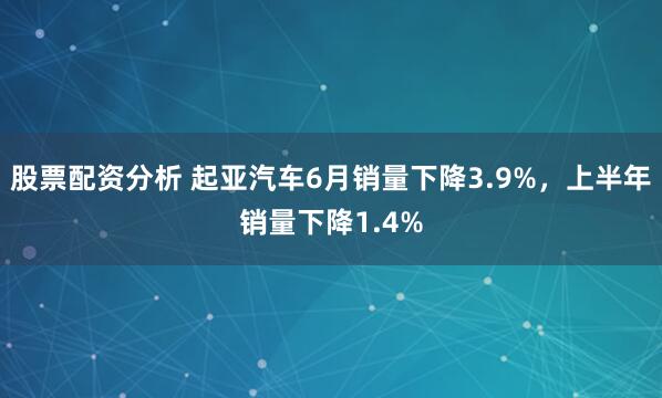 股票配资分析 起亚汽车6月销量下降3.9%，上半年销量下降1.4%