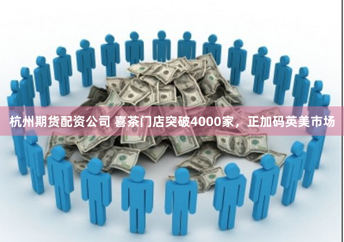 杭州期货配资公司 喜茶门店突破4000家，正加码英美市场