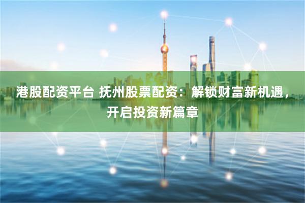 港股配资平台 抚州股票配资：解锁财富新机遇，开启投资新篇章