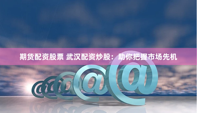 期货配资股票 武汉配资炒股：助你把握市场先机