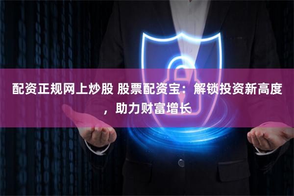 配资正规网上炒股 股票配资宝：解锁投资新高度，助力财富增长