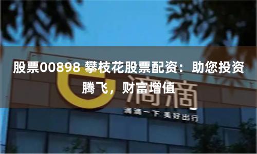 股票00898 攀枝花股票配资：助您投资腾飞，财富增值