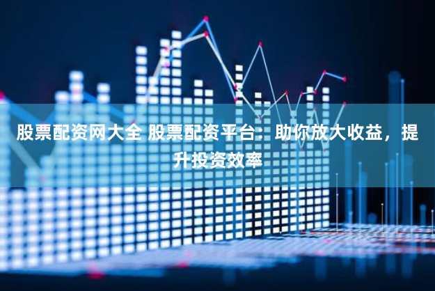 股票配资网大全 股票配资平台：助你放大收益，提升投资效率