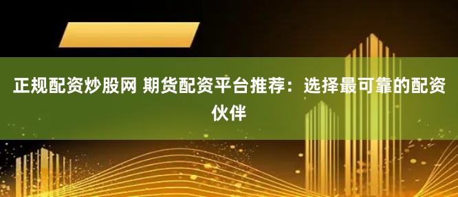 正规配资炒股网 期货配资平台推荐：选择最可靠的配资伙伴