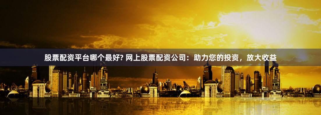 股票配资平台哪个最好? 网上股票配资公司：助力您的投资，放大收益
