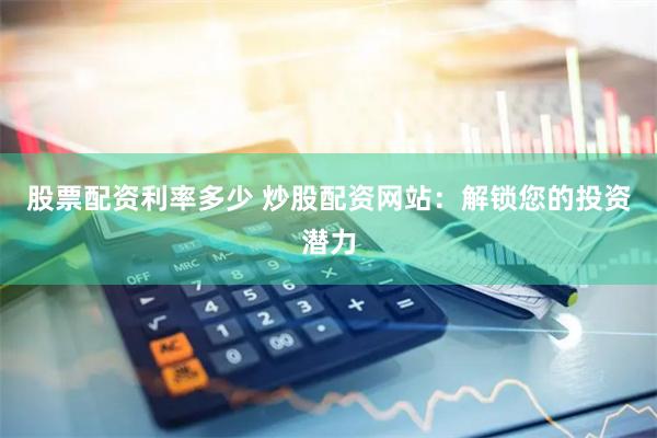 股票配资利率多少 炒股配资网站：解锁您的投资潜力