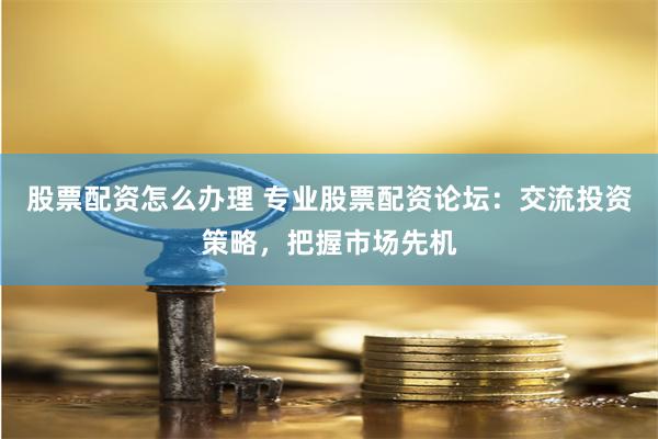 股票配资怎么办理 专业股票配资论坛：交流投资策略，把握市场先机