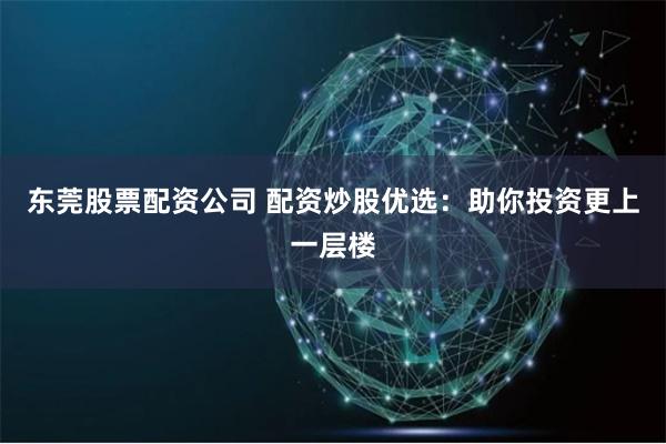 东莞股票配资公司 配资炒股优选：助你投资更上一层楼