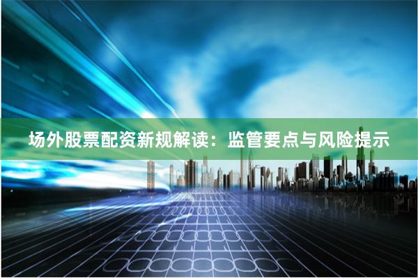 场外股票配资新规解读：监管要点与风险提示